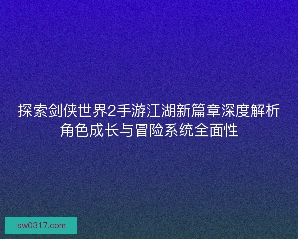 探索剑侠世界2手游江湖新篇章深度解析角色成长与冒险系统全面性