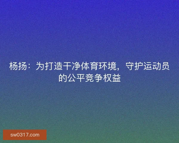 杨扬：为打造干净体育环境，守护运动员的公平竞争权益