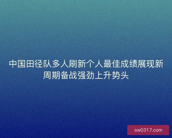 中国田径队多人刷新个人最佳成绩展现新周期备战强劲上升势头