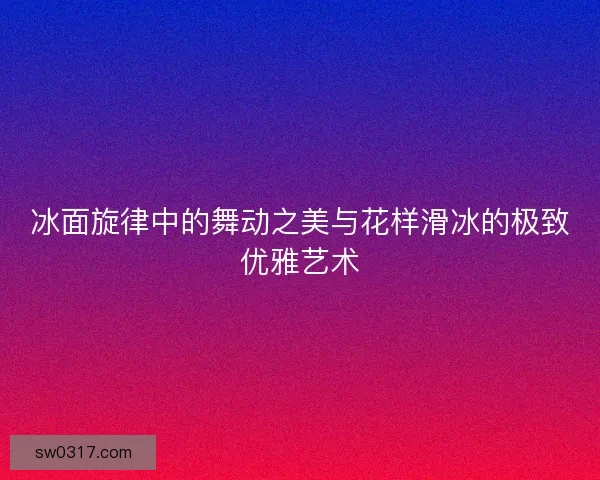 冰面旋律中的舞动之美与花样滑冰的极致优雅艺术