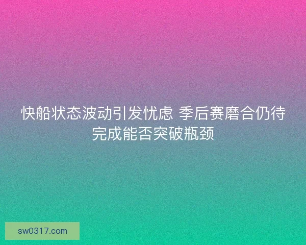 快船状态波动引发忧虑 季后赛磨合仍待完成能否突破瓶颈